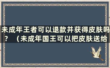 未成年王者可以退款并获得皮肤吗？ （未成年国王可以把皮肤送给别人吗？）